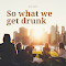 So What We Get Drunk